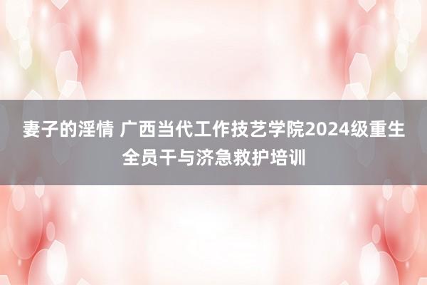 妻子的淫情 广西当代工作技艺学院2024级重生全员干与济急救护培训