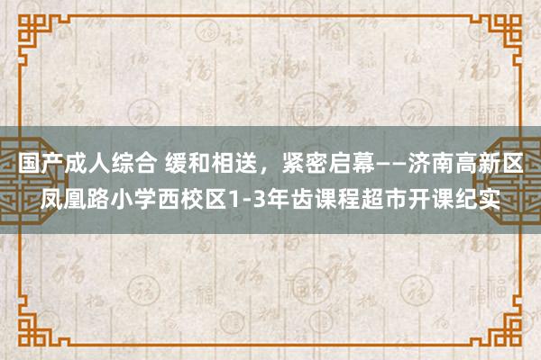 国产成人综合 缓和相送，紧密启幕——济南高新区凤凰路小学西校区1-3年齿课程超市开课纪实