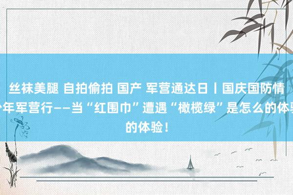 丝袜美腿 自拍偷拍 国产 军营通达日丨国庆国防情 少年军营行——当“红围巾”遭遇“橄榄绿”是怎么的体验！