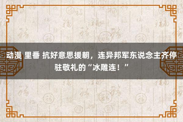 动漫 里番 抗好意思援朝，连异邦军东说念主齐停驻敬礼的“冰雕连！”