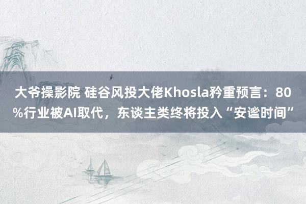 大爷操影院 硅谷风投大佬Khosla矜重预言：80%行业被AI取代，东谈主类终将投入“安谧时间”