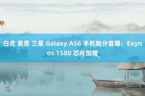 白虎 意思 三星 Galaxy A56 手机跑分首曝：Exynos 1580 芯片加捏