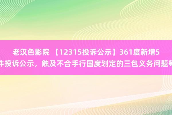 老汉色影院 【12315投诉公示】361度新增5件投诉公示，触及不合手行国度划定的三包义务问题等