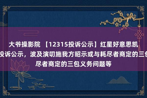 大爷操影院 【12315投诉公示】红星好意思凯龙新增12件投诉公示，波及演叨施我方昭示或与耗尽者商定的三包义务问题等