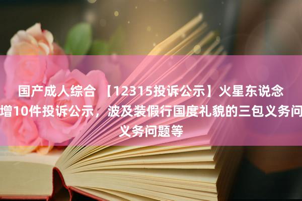 国产成人综合 【12315投诉公示】火星东说念主新增10件投诉公示，波及装假行国度礼貌的三包义务问题等