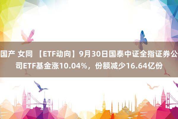 国产 女同 【ETF动向】9月30日国泰中证全指证券公司ETF基金涨10.04%，份额减少16.64亿份