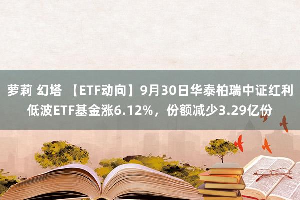 萝莉 幻塔 【ETF动向】9月30日华泰柏瑞中证红利低波ETF基金涨6.12%，份额减少3.29亿份