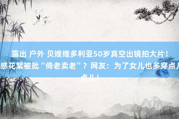 露出 户外 贝嫂维多利亚50岁真空出镜拍大片！性感花絮被批“倚老卖老”？网友：为了女儿也多穿点儿！