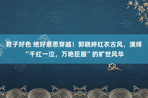 君子好色 绝好意思穿越！郭晓婷红衣古风，演绎“千红一泣，万艳臣服”的旷世风华