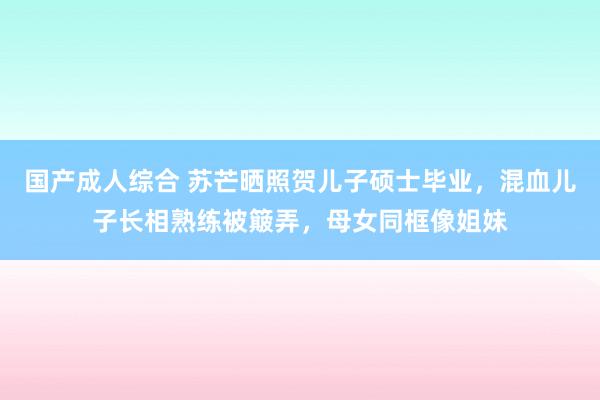 国产成人综合 苏芒晒照贺儿子硕士毕业，混血儿子长相熟练被簸弄，母女同框像姐妹