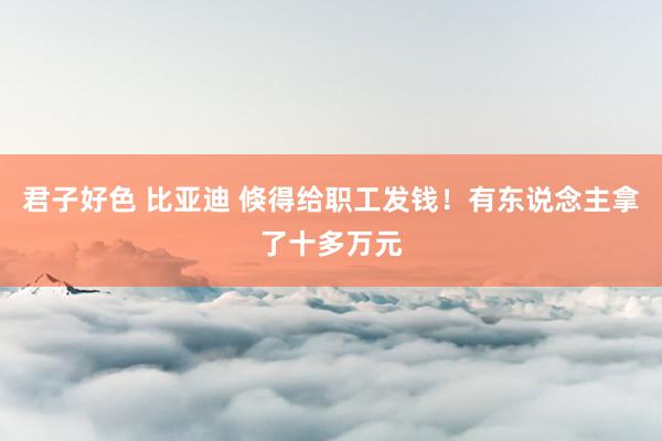 君子好色 比亚迪 倏得给职工发钱！有东说念主拿了十多万元