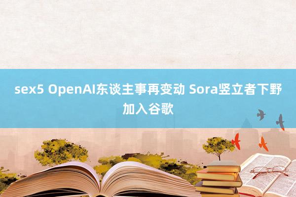 sex5 OpenAI东谈主事再变动 Sora竖立者下野加入谷歌