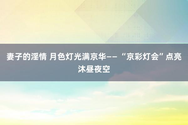 妻子的淫情 月色灯光满京华—— “京彩灯会”点亮沐昼夜空