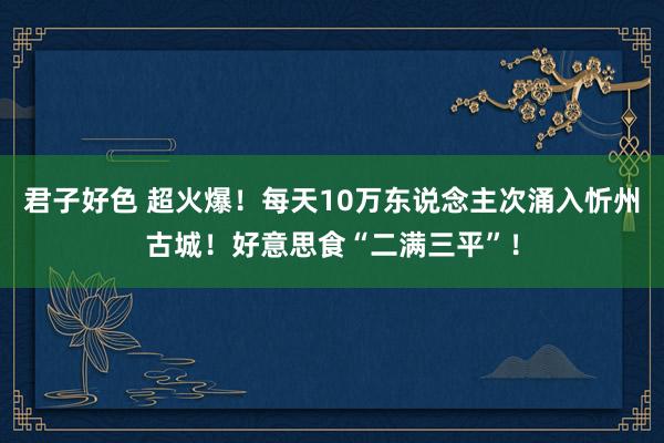 君子好色 超火爆！每天10万东说念主次涌入忻州古城！好意思食“二满三平”！