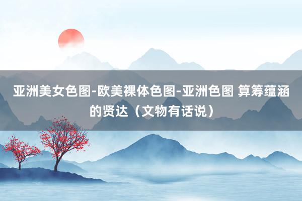 亚洲美女色图-欧美裸体色图-亚洲色图 算筹蕴涵的贤达（文物有话说）