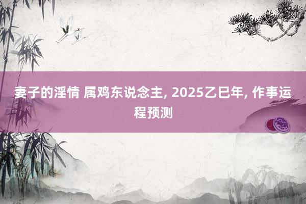 妻子的淫情 属鸡东说念主， 2025乙巳年， 作事运程预测