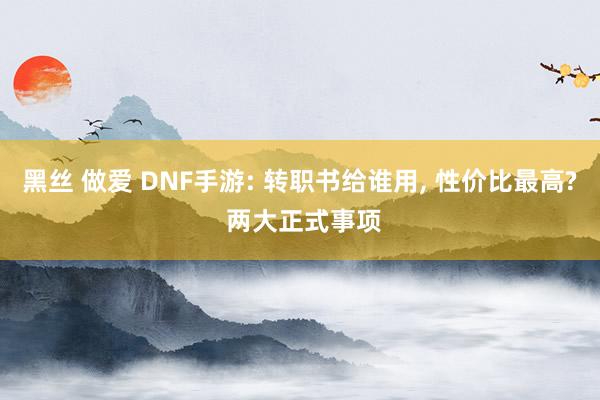 黑丝 做爱 DNF手游: 转职书给谁用， 性价比最高? 两大正式事项