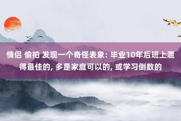 情侣 偷拍 发现一个奇怪表象: 毕业10年后班上混得最佳的， 多是家庭可以的， 或学习倒数的