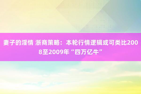 妻子的淫情 浙商策略：本轮行情逻辑或可类比2008至2009年“四万亿牛”