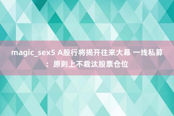 magic_sex5 A股行将揭开往来大幕 一线私募：原则上不裁汰股票仓位