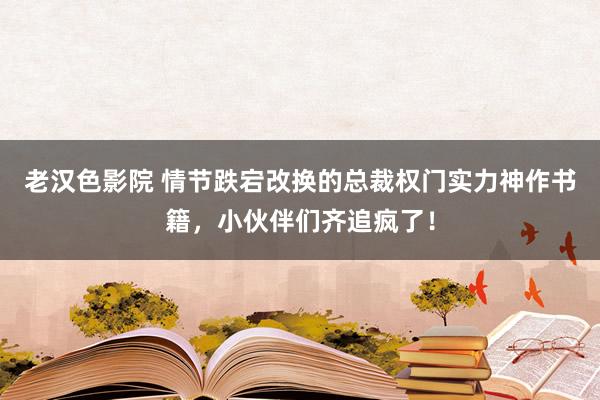 老汉色影院 情节跌宕改换的总裁权门实力神作书籍，小伙伴们齐追疯了！