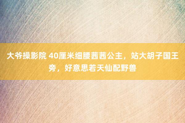 大爷操影院 40厘米细腰茜茜公主，站大胡子国王旁，好意思若天仙配野兽