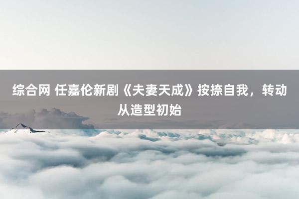 综合网 任嘉伦新剧《夫妻天成》按捺自我，转动从造型初始