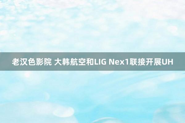 老汉色影院 大韩航空和LIG Nex1联接开展UH