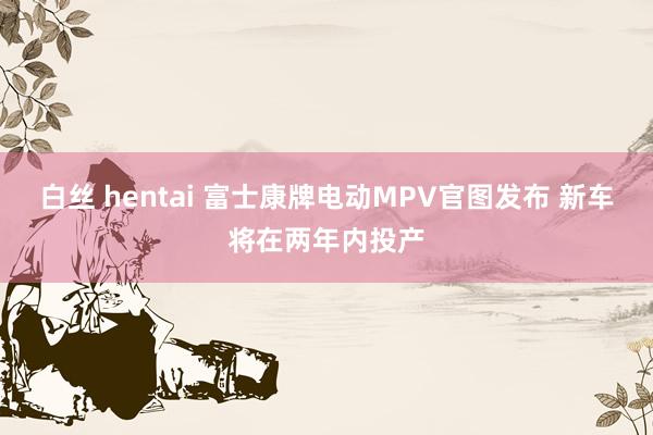 白丝 hentai 富士康牌电动MPV官图发布 新车将在两年内投产