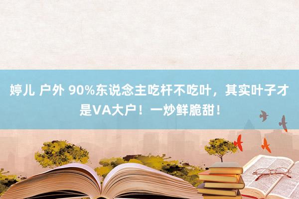 婷儿 户外 90%东说念主吃杆不吃叶，其实叶子才是VA大户！一炒鲜脆甜！