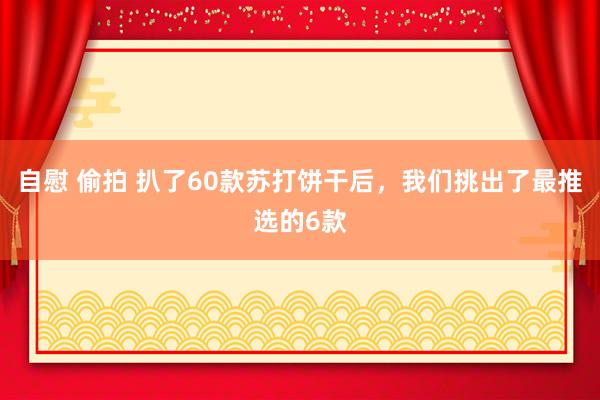 自慰 偷拍 扒了60款苏打饼干后，我们挑出了最推选的6款