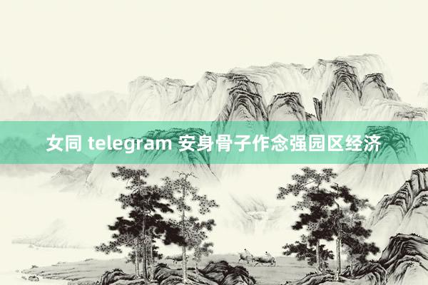 女同 telegram 安身骨子作念强园区经济