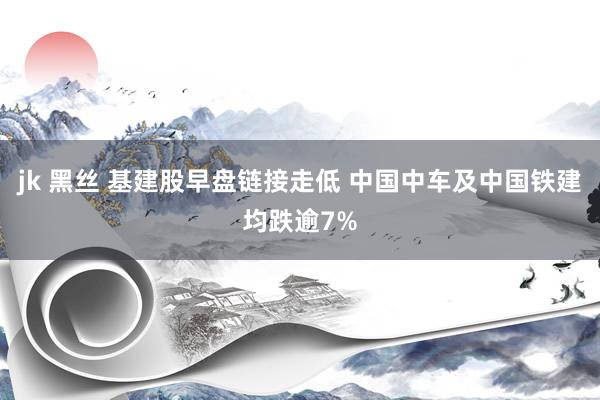 jk 黑丝 基建股早盘链接走低 中国中车及中国铁建均跌逾7%