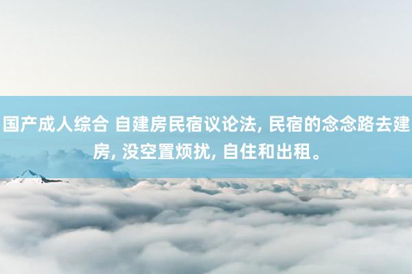 国产成人综合 自建房民宿议论法， 民宿的念念路去建房， 没空置烦扰， 自住和出租。