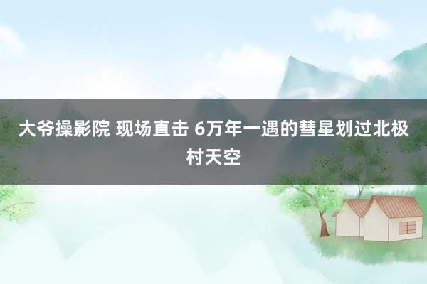 大爷操影院 现场直击 6万年一遇的彗星划过北极村天空