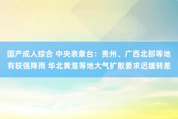 国产成人综合 中央表象台：贵州、广西北部等地有较强降雨 华北黄淮等地大气扩散要求迟缓转差