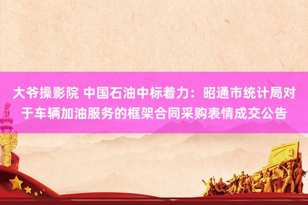 大爷操影院 中国石油中标着力：昭通市统计局对于车辆加油服务的框架合同采购表情成交公告