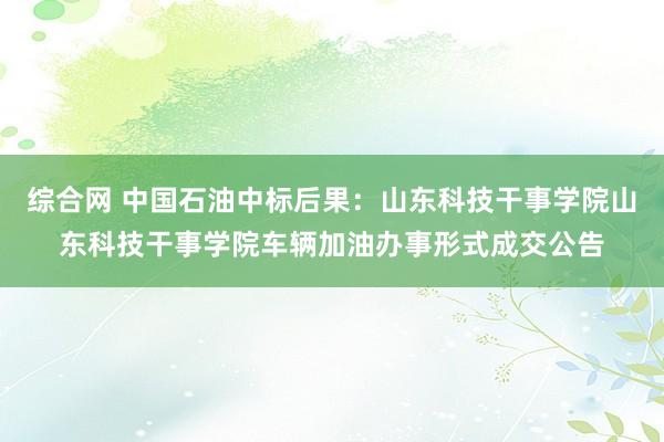 综合网 中国石油中标后果：山东科技干事学院山东科技干事学院车辆加油办事形式成交公告