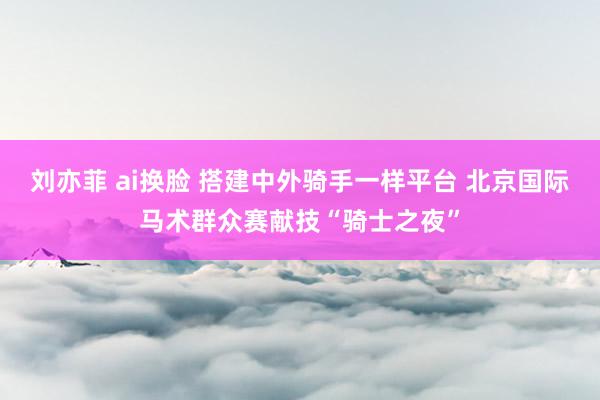 刘亦菲 ai换脸 搭建中外骑手一样平台 北京国际马术群众赛献技“骑士之夜”