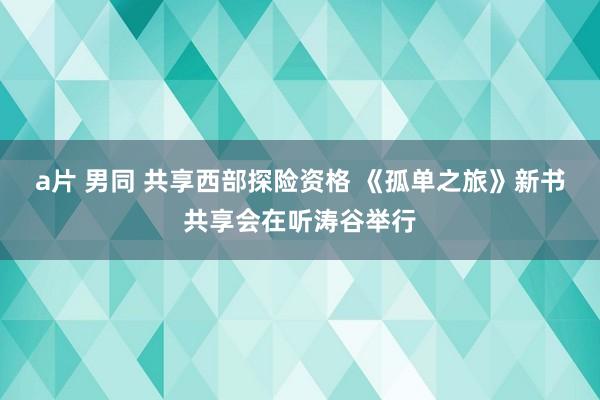 a片 男同 共享西部探险资格 《孤单之旅》新书共享会在听涛谷举行