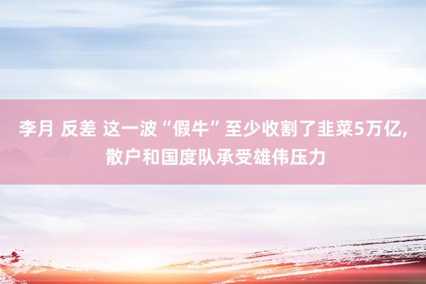 李月 反差 这一波“假牛”至少收割了韭菜5万亿， 散户和国度队承受雄伟压力