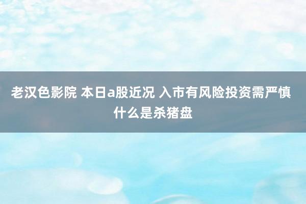 老汉色影院 本日a股近况 入市有风险投资需严慎 什么是杀猪盘