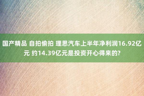 国产精品 自拍偷拍 理思汽车上半年净利润16.92亿元 约14.39亿元是投资开心得来的?