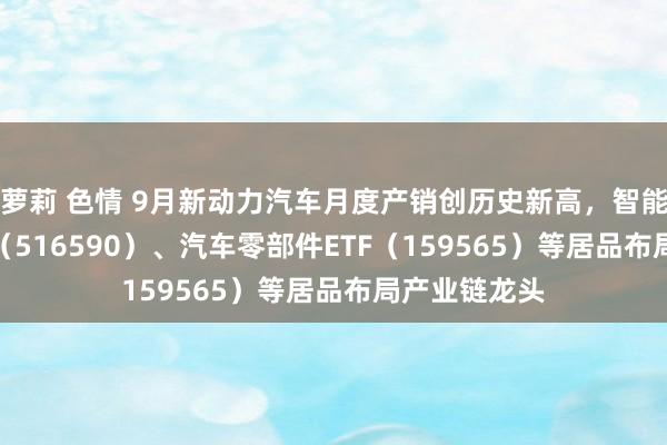 萝莉 色情 9月新动力汽车月度产销创历史新高，智能汽车50ETF（516590）、汽车零部件ETF（159565）等居品布局产业链龙头