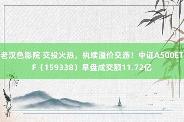 老汉色影院 交投火热，执续溢价交游！中证A500ETF（159338）早盘成交额11.72亿