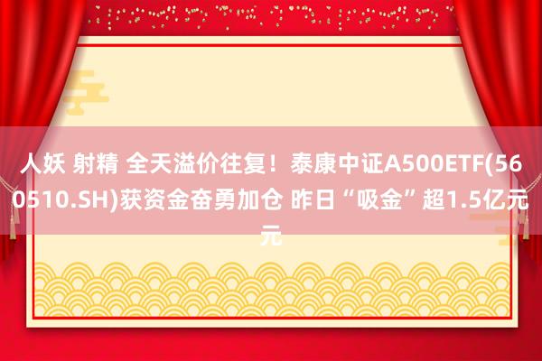 人妖 射精 全天溢价往复！泰康中证A500ETF(560510.SH)获资金奋勇加仓 昨日“吸金”超1.5亿元