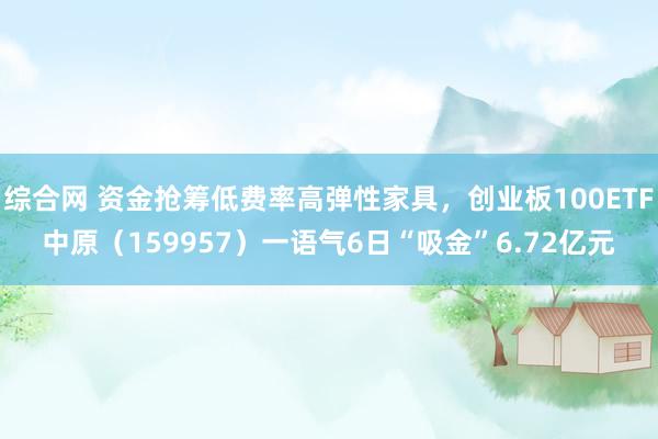 综合网 资金抢筹低费率高弹性家具，创业板100ETF中原（159957）一语气6日“吸金”6.72亿元