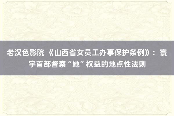 老汉色影院 《山西省女员工办事保护条例》：寰宇首部督察“她”权益的地点性法则