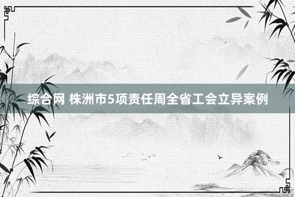 综合网 株洲市5项责任周全省工会立异案例