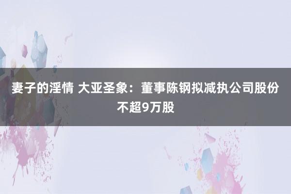 妻子的淫情 大亚圣象：董事陈钢拟减执公司股份不超9万股